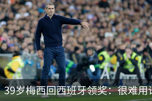 39岁梅西回西班牙领奖：很难用语言解释巴萨意味着什么